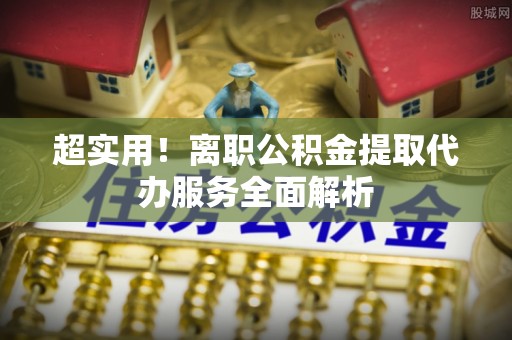 富锦超实用！离职公积金提取代办服务全面解析